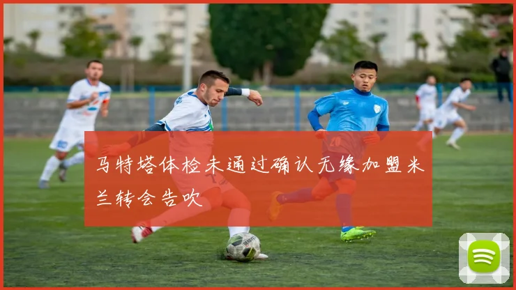 马特塔体检未通过确认无缘加盟米兰转会告吹