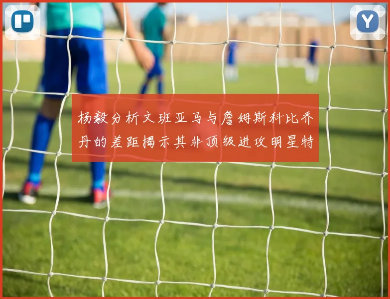 杨毅分析文班亚马与詹姆斯科比乔丹的差距揭示其非顶级进攻明星特质