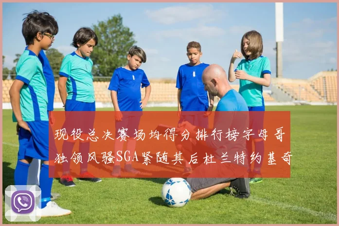 现役总决赛场均得分排行榜字母哥独领风骚SGA紧随其后杜兰特约基奇东契奇争夺第三
