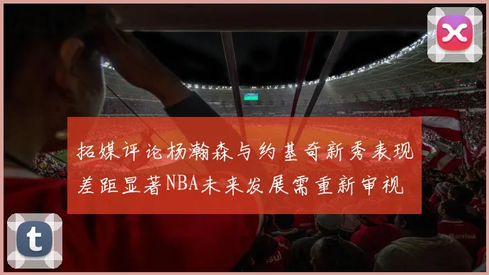 拓媒评论杨瀚森与约基奇新秀表现差距显著NBA未来发展需重新审视