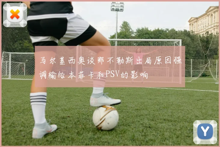 马尔基西奥谈那不勒斯出局原因强调输给本菲卡和PSV的影响