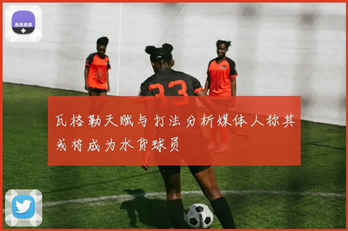 瓦格勒天赋与打法分析媒体人称其或将成为水货球员
