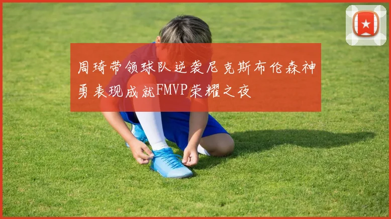 周琦带领球队逆袭尼克斯布伦森神勇表现成就FMVP荣耀之夜