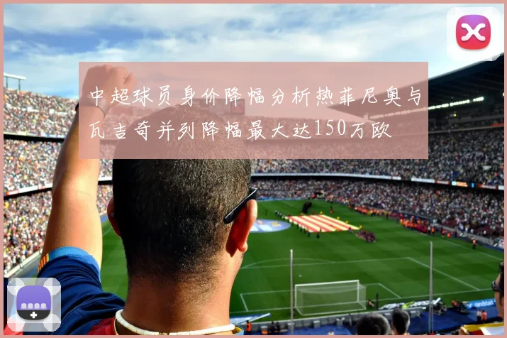 中超球员身价降幅分析热菲尼奥与瓦吉奇并列降幅最大达150万欧