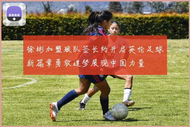 徐彬加盟狼队签长约开启英伦足球新篇章勇敢追梦展现中国力量