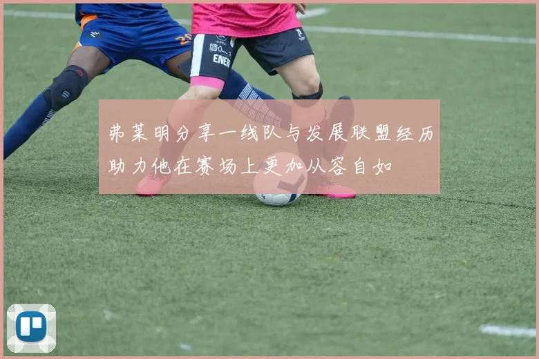 弗莱明分享一线队与发展联盟经历助力他在赛场上更加从容自如