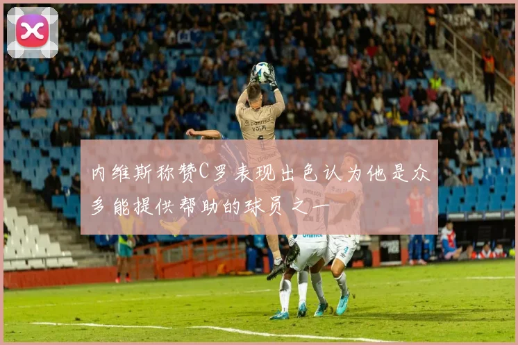 内维斯称赞C罗表现出色认为他是众多能提供帮助的球员之一