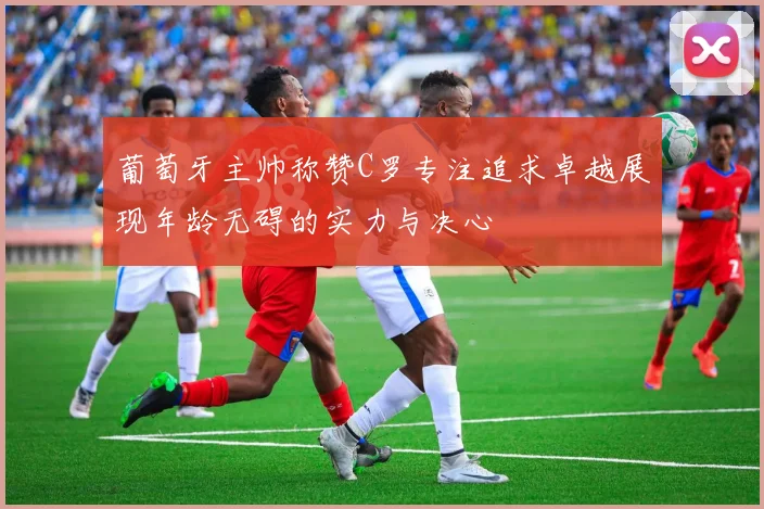 葡萄牙主帅称赞C罗专注追求卓越展现年龄无碍的实力与决心