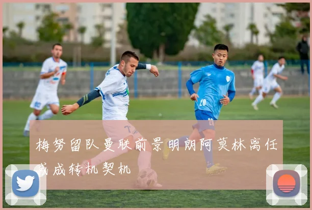 梅努留队曼联前景明朗阿莫林离任或成转机契机