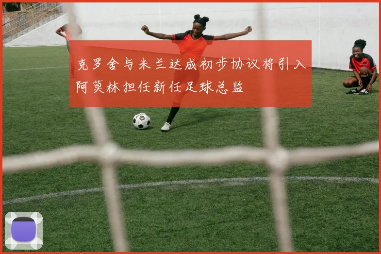 克罗舍与米兰达成初步协议将引入阿莫林担任新任足球总监