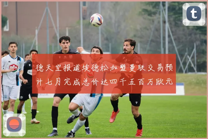 德天空报道埃德松加盟曼联交易预计七月完成总价达四千五百万欧元