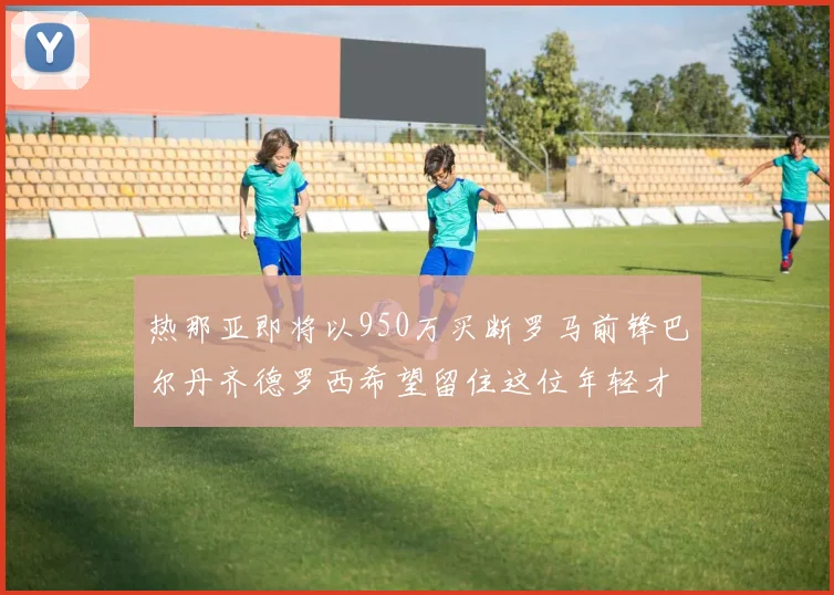 热那亚即将以950万买断罗马前锋巴尔丹齐德罗西希望留住这位年轻才俊