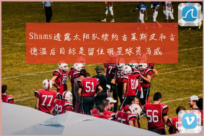 Shams透露太阳队续约吉莱斯皮和古德温后目标是留住明星球员马威