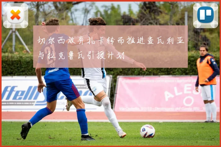切尔西放弃扎卡转而推进查瓦利亚与拉克鲁瓦引援计划