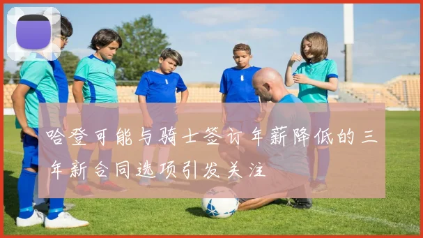 哈登可能与骑士签订年薪降低的三年新合同选项引发关注