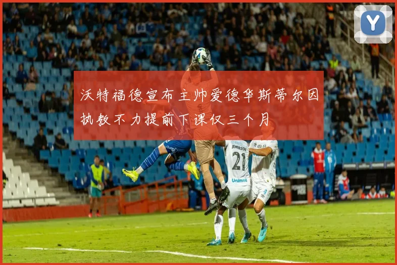 沃特福德宣布主帅爱德华斯蒂尔因执教不力提前下课仅三个月
